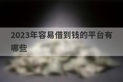 2023年容易借到钱的平台有哪些？整理5个借钱百分百可以借到的