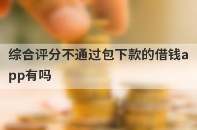 综合评分不通过包下款的借钱app有吗？这几个2023年综合评估不合格的app比较容易