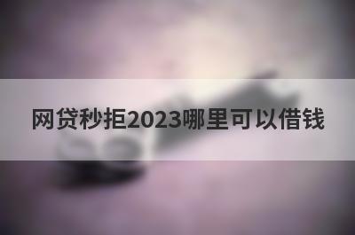 网贷秒拒2023哪里可以借钱？试试这5个网贷秒拒也好下款的口子