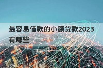 最容易借款的小额贷款2023有哪些？这几个最容易借款的小额贷款，好下款！