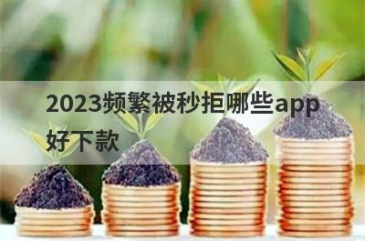 2023频繁被秒拒哪些app好下款？试试这5极速借钱秒到账的平台