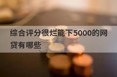 综合评分很烂能下5000的网贷有哪些？这5个综合评分很烂也能借5000