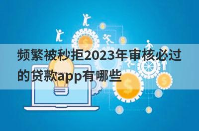 频繁被秒拒2023年审核必过的贷款app有哪些？这5个借款频繁被拒审核必过