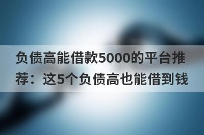 负债高能借款5000的平台推荐：这5个负债高也能借到钱