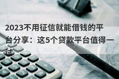 2023不用征信就能借钱的平台分享：这5个贷款平台值得一试！
