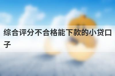 综合评分不合格能下款的小贷口子，这几个贷款app综合评分不合格秒到账