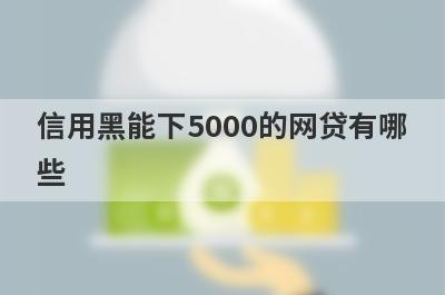 信用黑能下5000的网贷有哪些？这5个信用黑也能借5000