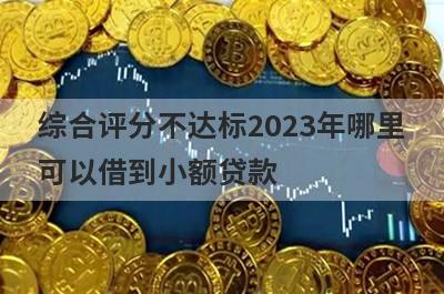 综合评分不达标2023年哪里可以借到小额贷款？精选5个综合评估分很低能借钱的平台