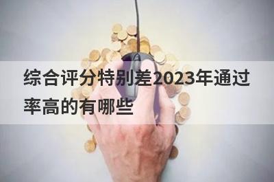 综合评分特别差2023年通过率高的有哪些？5个综合评分特别差必下款口子