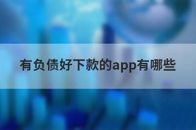有负债好下款的app有哪些？独家整理负债过高审核必过的贷款app