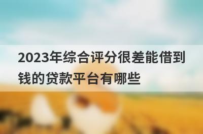 2023年综合评分很差能借到钱的贷款平台有哪些？这几个当天能到账