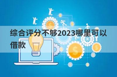 综合评分不够2023哪里可以借款？独家盘点5个综合评估不达标马上到账的口子