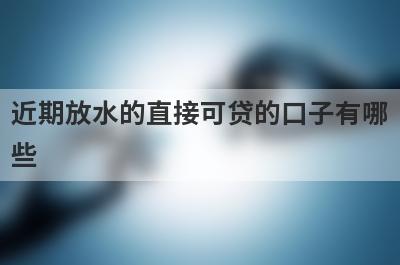 近期放水的直接可贷的口子有哪些？这些平台可以试试