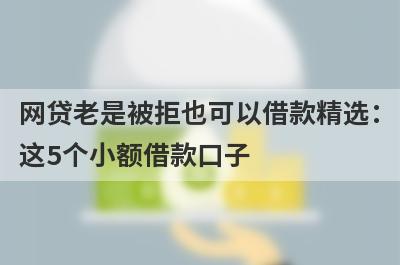 网贷老是被拒也可以借款精选：这5个小额借款口子，轻松借到急需资金！