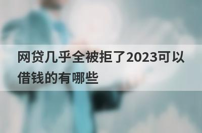 网贷几乎全被拒了2023可以借钱的有哪些？盘点借款被拒绝也能借到钱的贷款平台