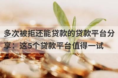 多次被拒还能贷款的贷款平台分享：这5个贷款平台值得一试！