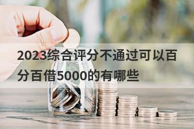 2023综合评分不通过可以百分百借5000的有哪些？试试综合评估分很低必下款口子