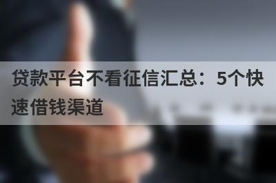 贷款平台不看征信汇总：5个快速借钱渠道，轻松解决急需用钱！