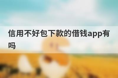 信用不好包下款的借钱app有吗？这几个信用不好的app比较容易