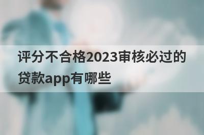 评分不合格2023审核必过的贷款app有哪些？这5个综合评分很低审核必过