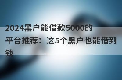 2024黑户能借款5000的平台推荐：这5个黑户也能借到钱