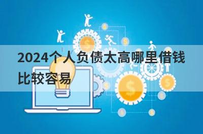 2024个人负债太高哪里借钱比较容易？分享5个个人负债太高能借到钱的平台