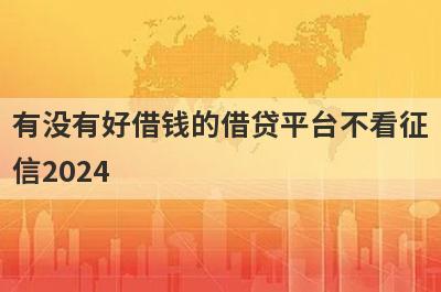 有没有好借钱的借贷平台不看征信2024？独家盘点容易下款不看征信的贷款