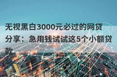 无视黑白3000元必过的网贷分享：急用钱试试这5个小额贷款！