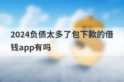 2024负债太多了包下款的借钱app有吗？这几个负债过高的app比较容易