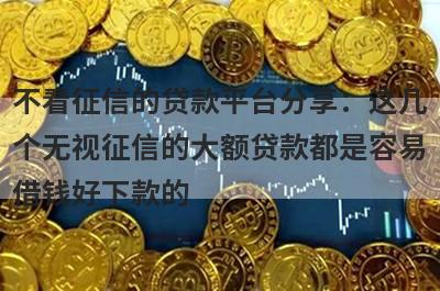 不看征信的贷款平台分享：这几个无视征信的大额贷款都是容易借钱好下款的