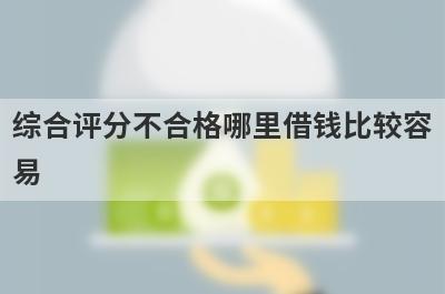 综合评分不合格哪里借钱比较容易？分享5个综合评分不合格能借到钱的平台