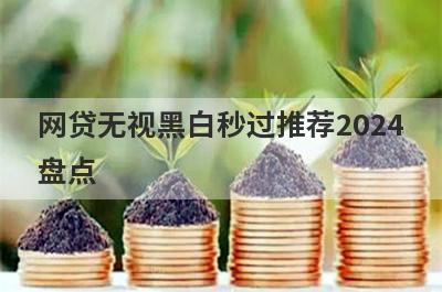 网贷无视黑白秒过推荐2024盘点，多家小额贷款平台都是近期好下款的