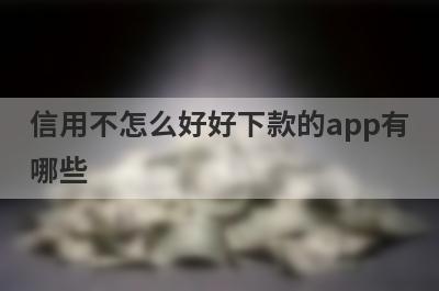 信用不怎么好好下款的app有哪些？精选信誉差审核必过的贷款app