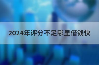 2024年评分不足哪里借钱快？独家盘点综合评分不合格也能秒到账的贷款平台