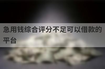 急用钱综合评分不足可以借款的平台？盘点综合评分不足马上到账的口子