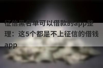征信黑名单可以借款的app整理：这5个都是不上征信的借钱app