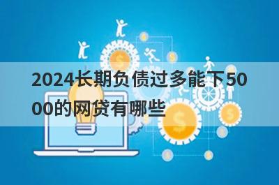 2024长期负债过多能下5000的网贷有哪些？这5个长期负债过多也能借5000