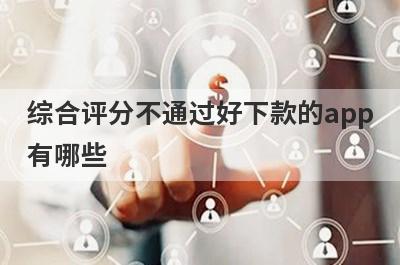综合评分不通过好下款的app有哪些？精选综合评分很不好审核必过的贷款app