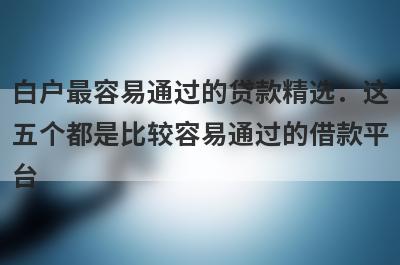 白户最容易通过的贷款精选：这五个都是比较容易通过的借款平台