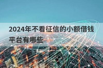 2024年不看征信的小额借钱平台有哪些？盘点5个征信不好也能借到的网贷