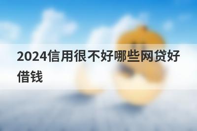 2024信用很不好哪些网贷好借钱？独家盘点信用很不好也能下款的平台