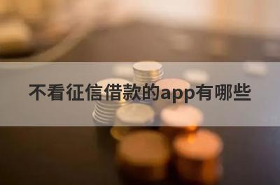 不看征信借款的app有哪些？盘点5个不看征信和大数据的贷款平台