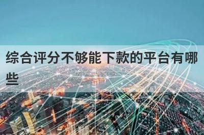 综合评分不够能下款的平台有哪些？盘点5个评分非常低可以借款的口子