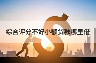 综合评分不好小额贷款哪里借？精选整理5个综合评分不好马上放款的平台