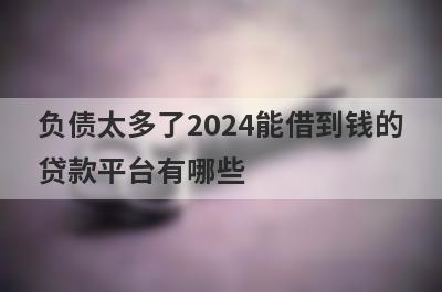 负债太多了2024能借到钱的贷款平台有哪些？这几个当天能到账