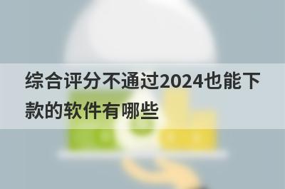 综合评分不通过2024也能下款的软件有哪些？盘点5个综合评分不通过好下款的app
