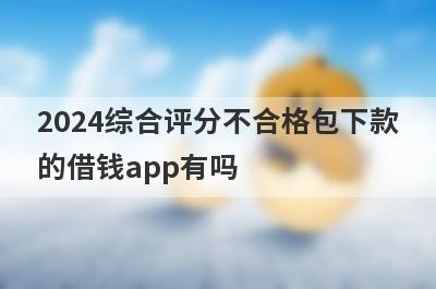 2024综合评分不合格包下款的借钱app有吗？这几个评分非常低的app比较容易