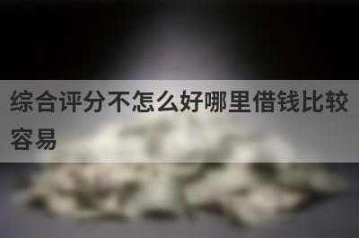 综合评分不怎么好哪里借钱比较容易？精选5个综合评估不达标也能借到钱的贷款平台