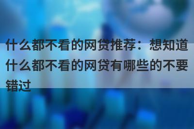 什么都不看的网贷推荐：想知道什么都不看的网贷有哪些的不要错过！
