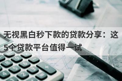 无视黑白秒下款的贷款分享：这5个贷款平台值得一试！